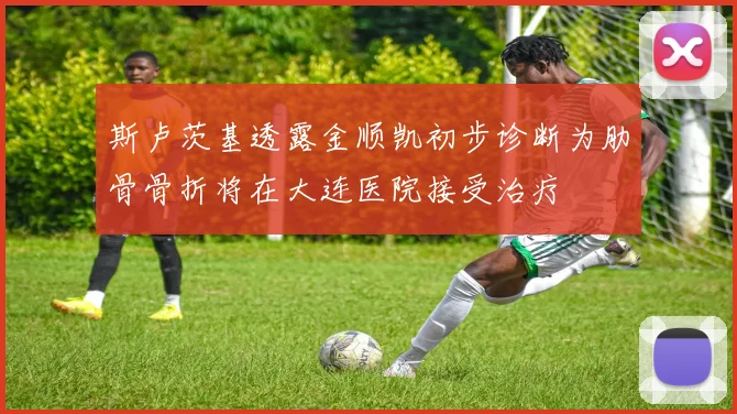 斯卢茨基透露金顺凯初步诊断为肋骨骨折将在大连医院接受治疗